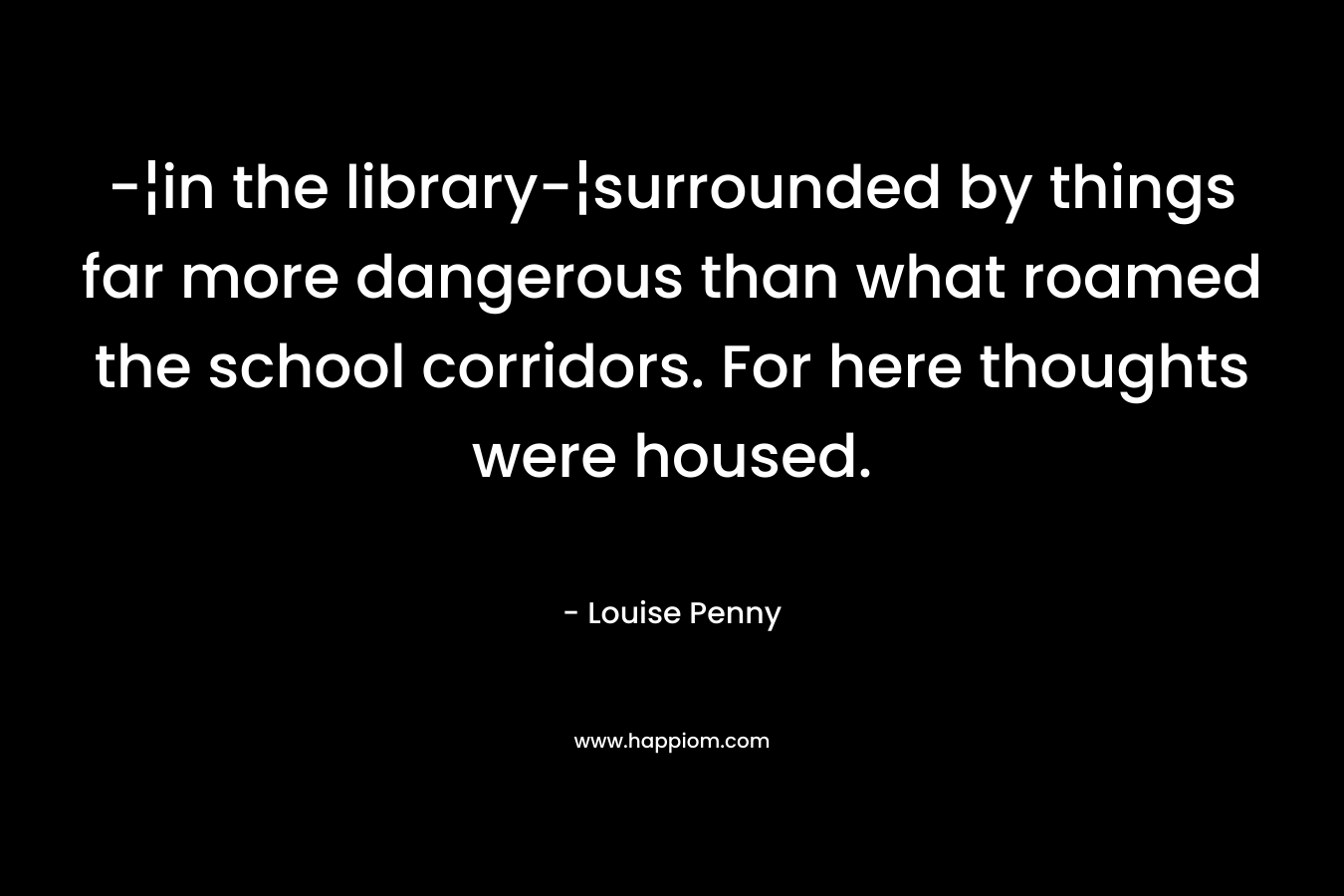 -¦in the library-¦surrounded by things far more dangerous than what roamed the school corridors. For here thoughts were housed. – Louise Penny