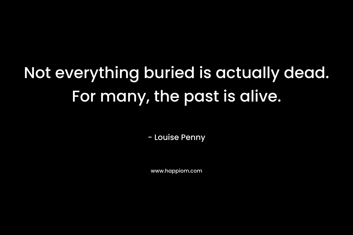 Not everything buried is actually dead. For many, the past is alive. – Louise Penny