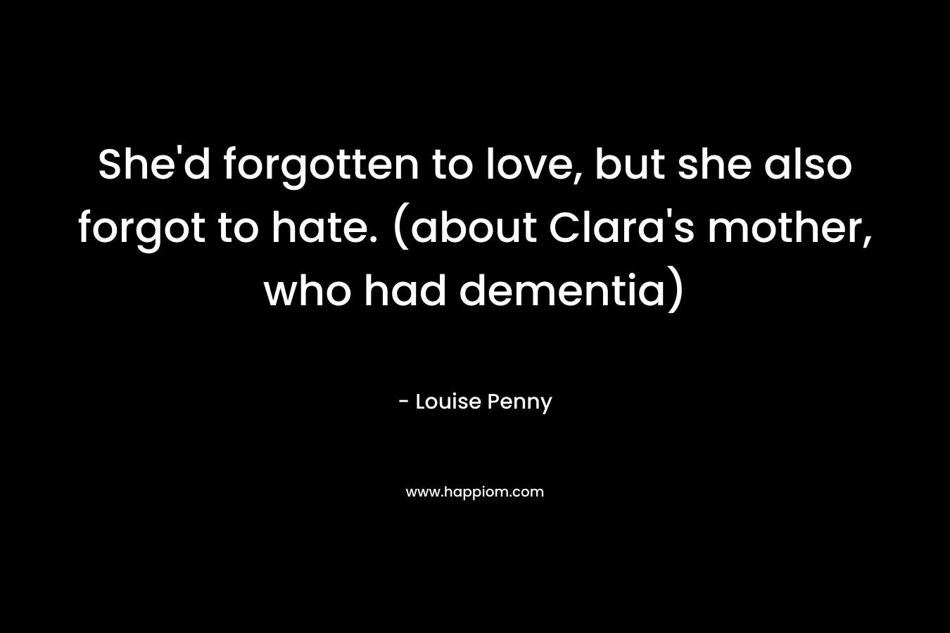 She’d forgotten to love, but she also forgot to hate. (about Clara’s mother, who had dementia) – Louise Penny