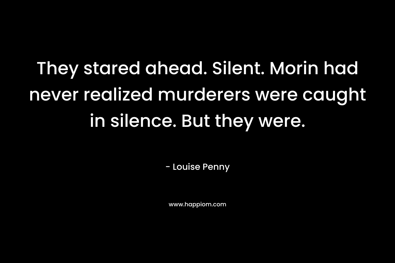 They stared ahead. Silent. Morin had never realized murderers were caught in silence. But they were. – Louise Penny
