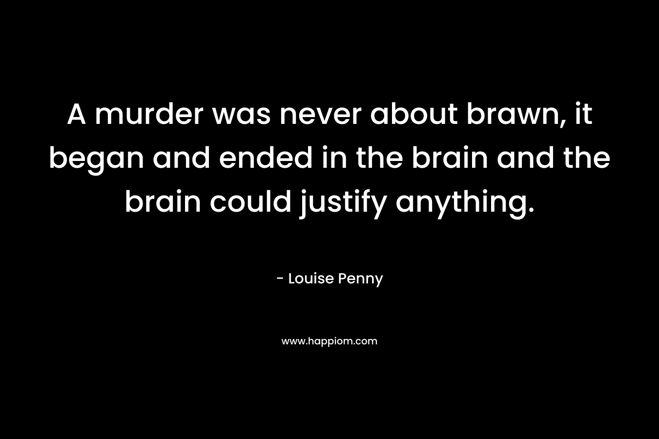 A murder was never about brawn, it began and ended in the brain and the brain could justify anything. – Louise Penny