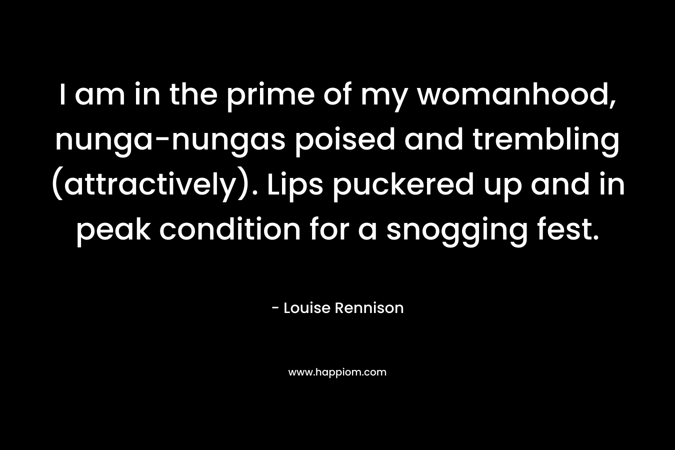 I am in the prime of my womanhood, nunga-nungas poised and trembling (attractively). Lips puckered up and in peak condition for a snogging fest. – Louise Rennison