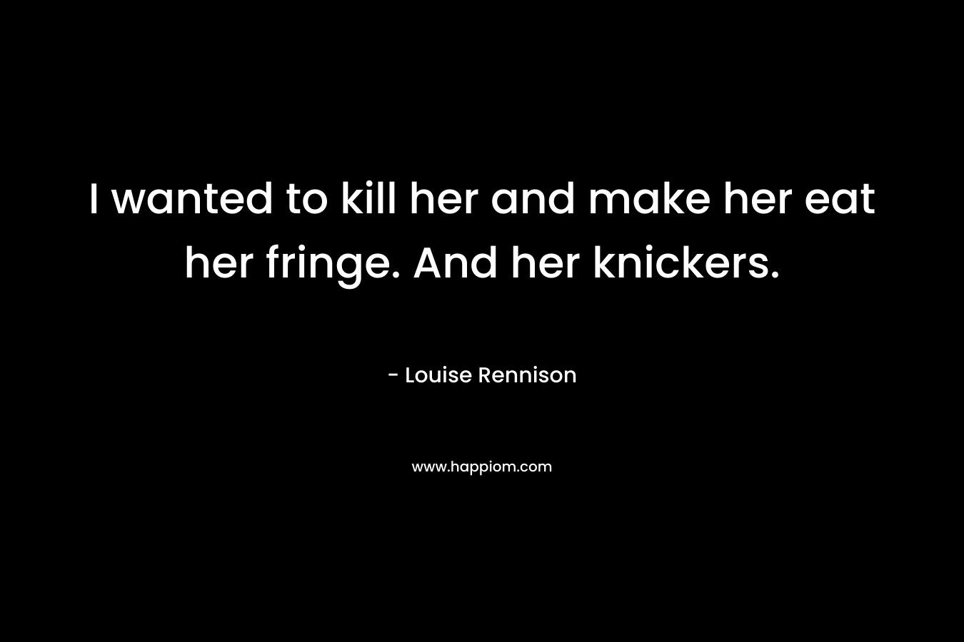 I wanted to kill her and make her eat her fringe. And her knickers. – Louise Rennison