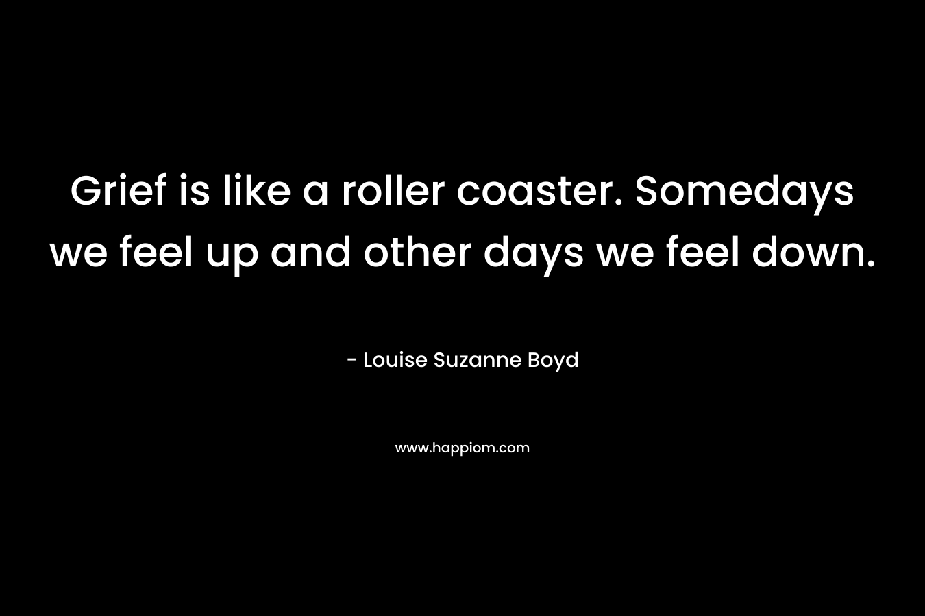Grief is like a roller coaster. Somedays we feel up and other days we feel down. – Louise Suzanne Boyd