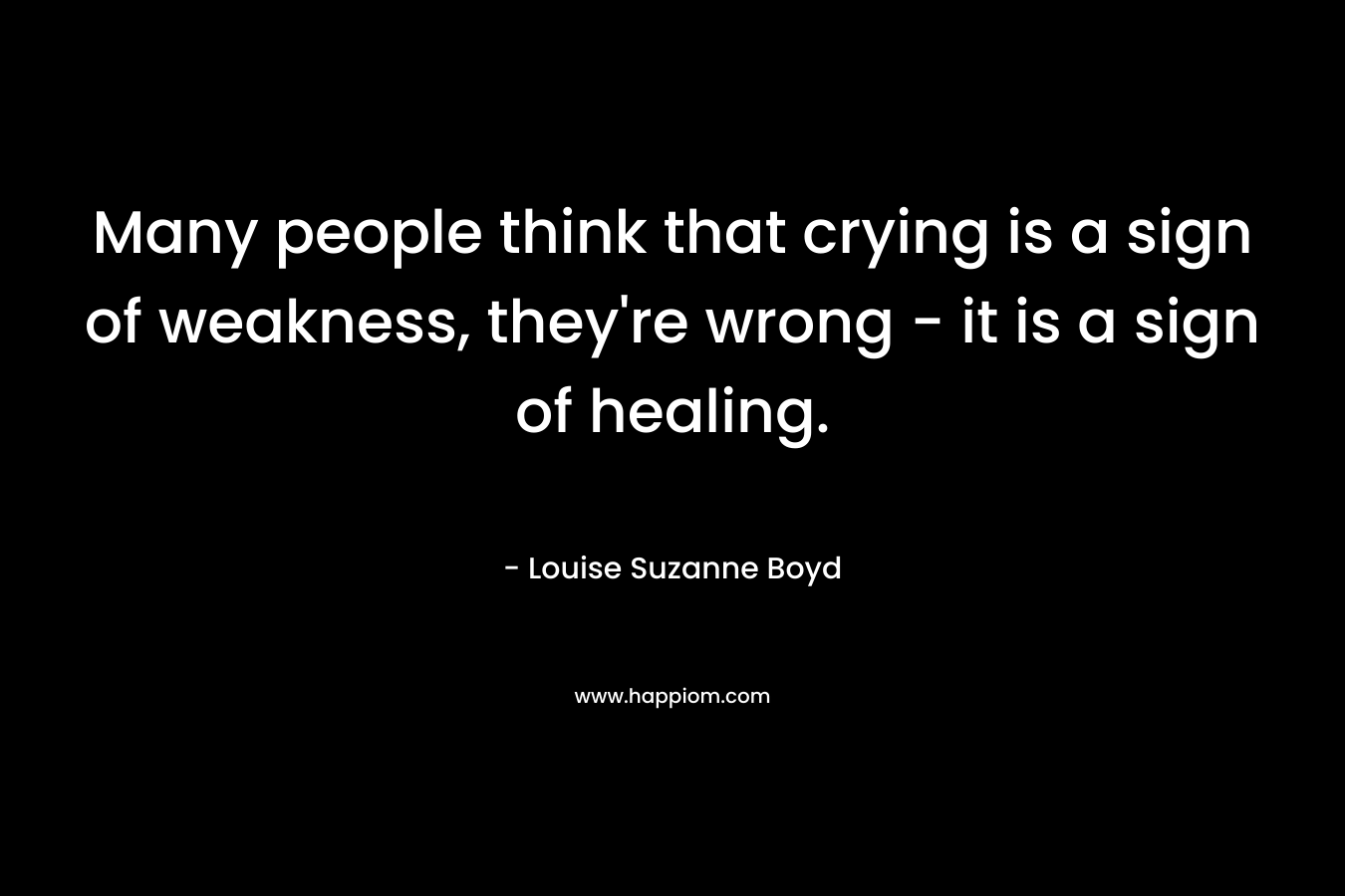 Many people think that crying is a sign of weakness, they're wrong - it is a sign of healing.
