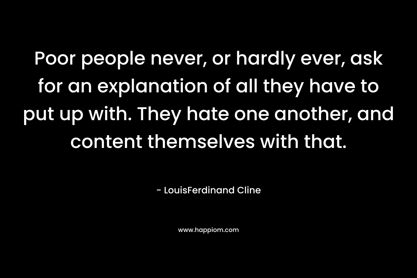 Poor people never, or hardly ever, ask for an explanation of all they have to put up with. They hate one another, and content themselves with that. – LouisFerdinand Cline