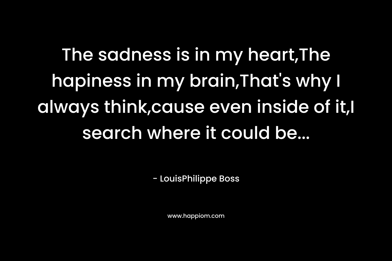 The sadness is in my heart,The hapiness in my brain,That's why I always think,cause even inside of it,I search where it could be...