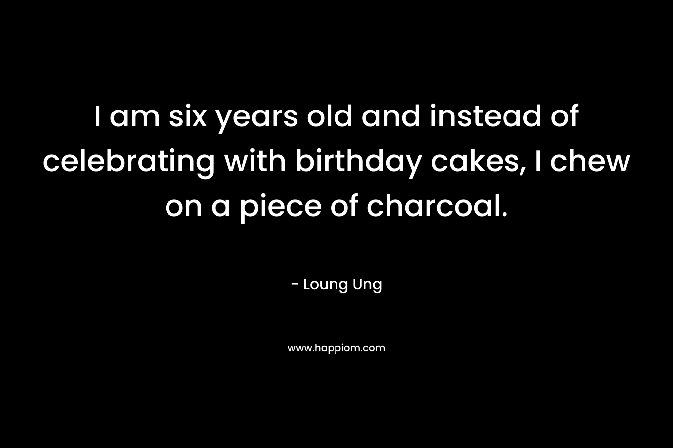 I am six years old and instead of celebrating with birthday cakes, I chew on a piece of charcoal.  – Loung Ung