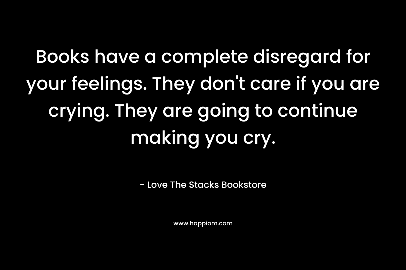 Books have a complete disregard for your feelings. They don't care if you are crying. They are going to continue making you cry.