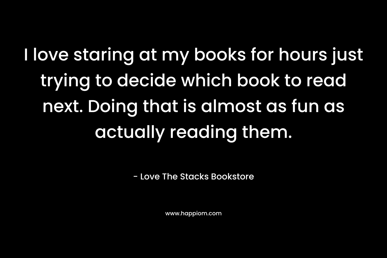 I love staring at my books for hours just trying to decide which book to read next. Doing that is almost as fun as actually reading them.
