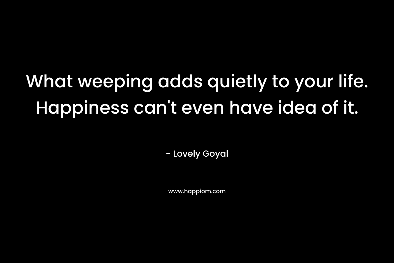 What weeping adds quietly to your life. Happiness can’t even have idea of it. – Lovely Goyal