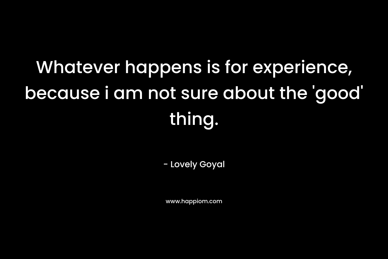 Whatever happens is for experience, because i am not sure about the 'good' thing.