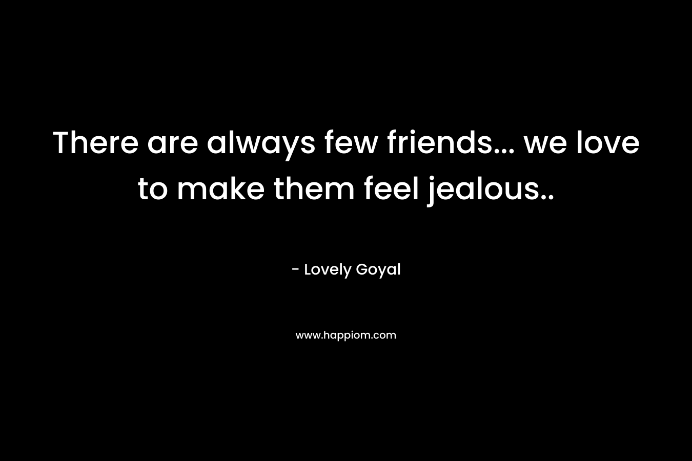 There are always few friends... we love to make them feel jealous..