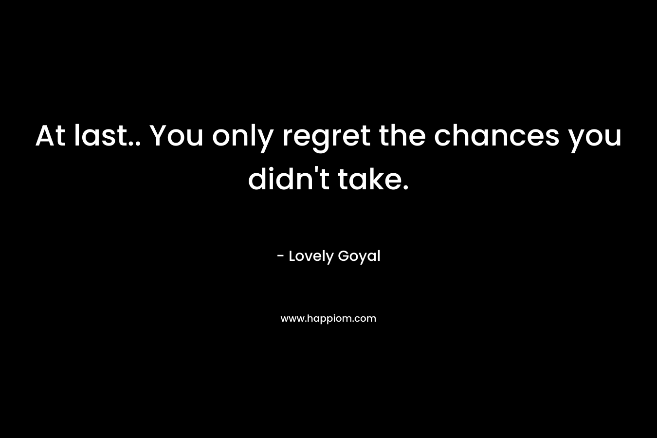 At last.. You only regret the chances you didn't take.