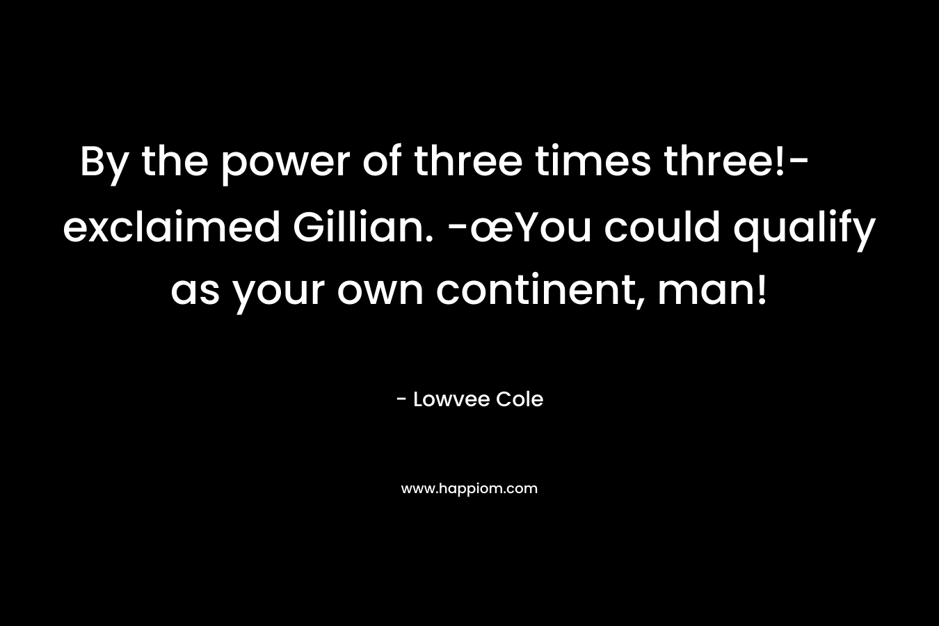 By the power of three times three!- exclaimed Gillian. -œYou could qualify as your own continent, man! – Lowvee Cole