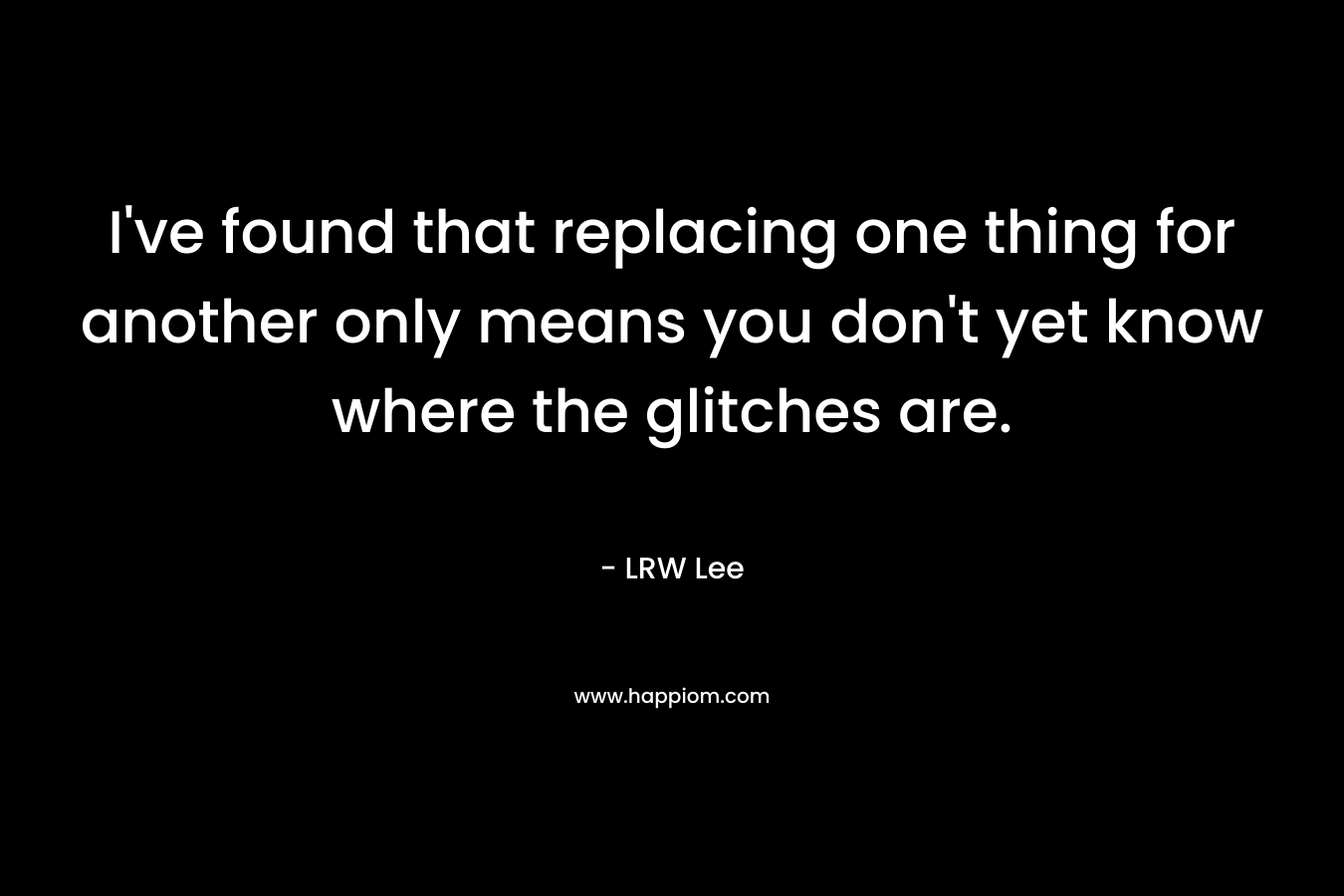 I’ve found that replacing one thing for another only means you don’t yet know where the glitches are. – LRW Lee