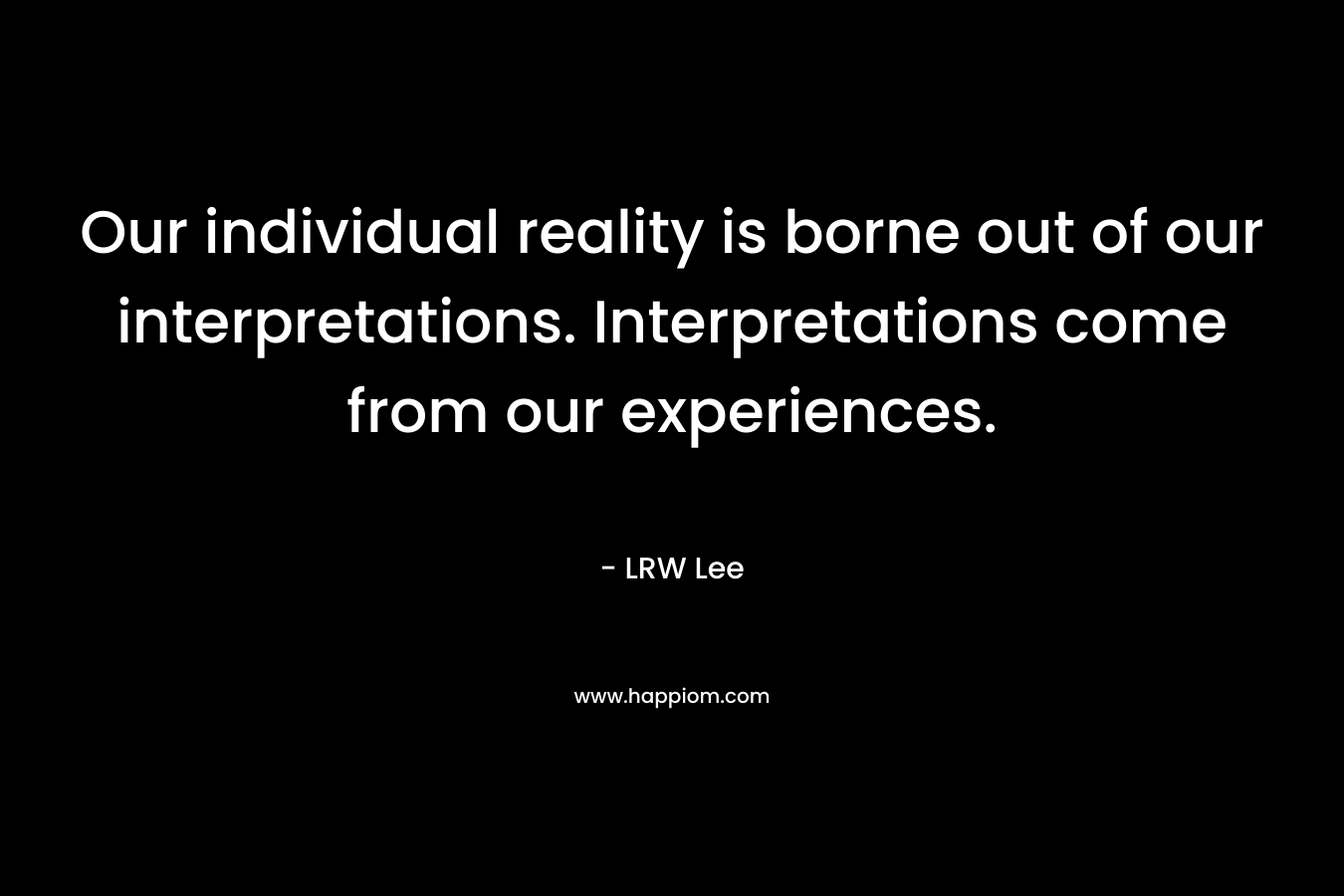 Our individual reality is borne out of our interpretations. Interpretations come from our experiences.