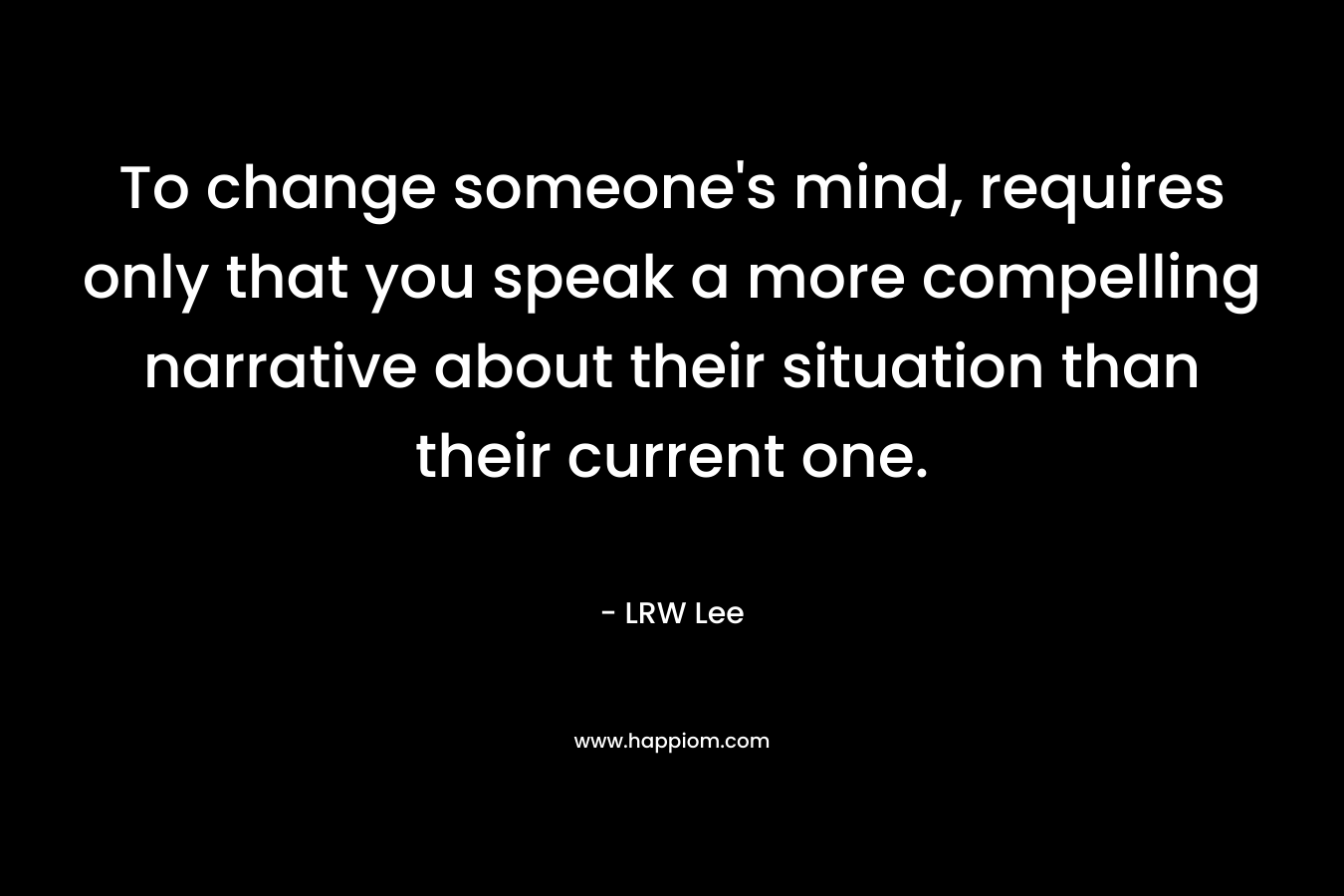 To change someone's mind, requires only that you speak a more compelling narrative about their situation than their current one.