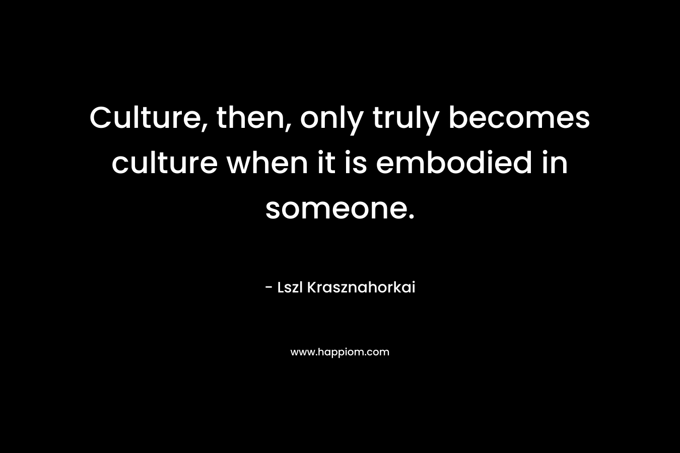 Culture, then, only truly becomes culture when it is embodied in someone. – Lszl Krasznahorkai