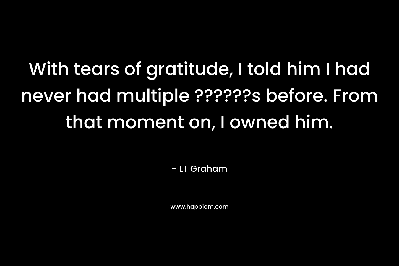 With tears of gratitude, I told him I had never had multiple ??????s before. From that moment on, I owned him. – LT Graham