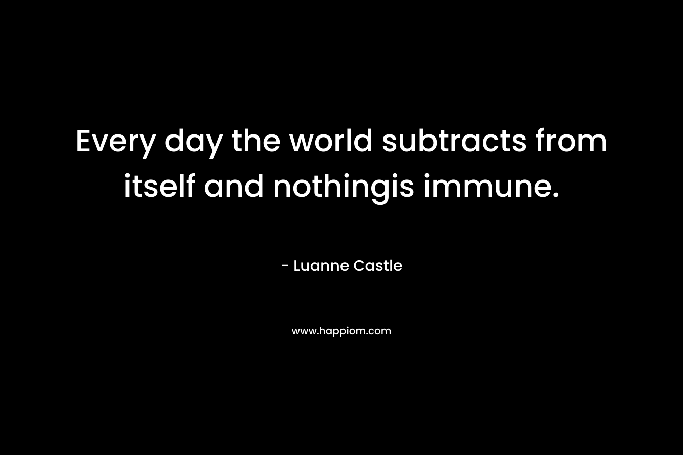 Every day the world subtracts from itself and nothingis immune. – Luanne Castle