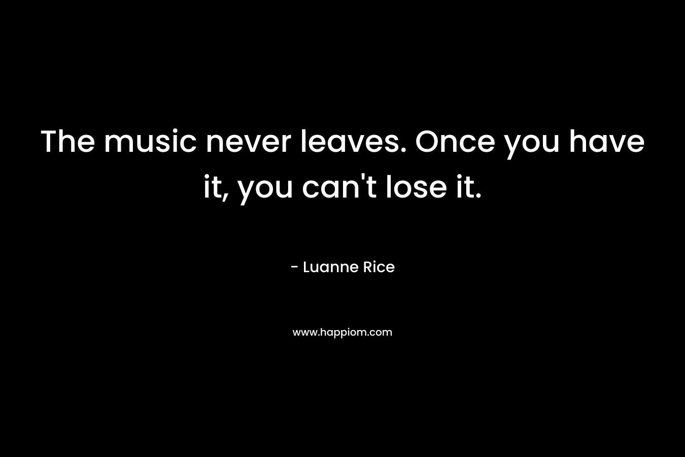 The music never leaves. Once you have it, you can't lose it.