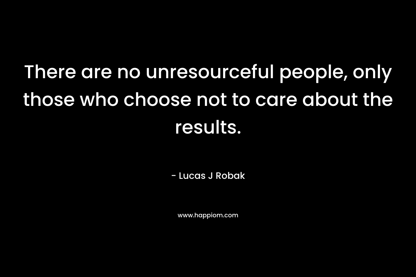 There are no unresourceful people, only those who choose not to care about the results.