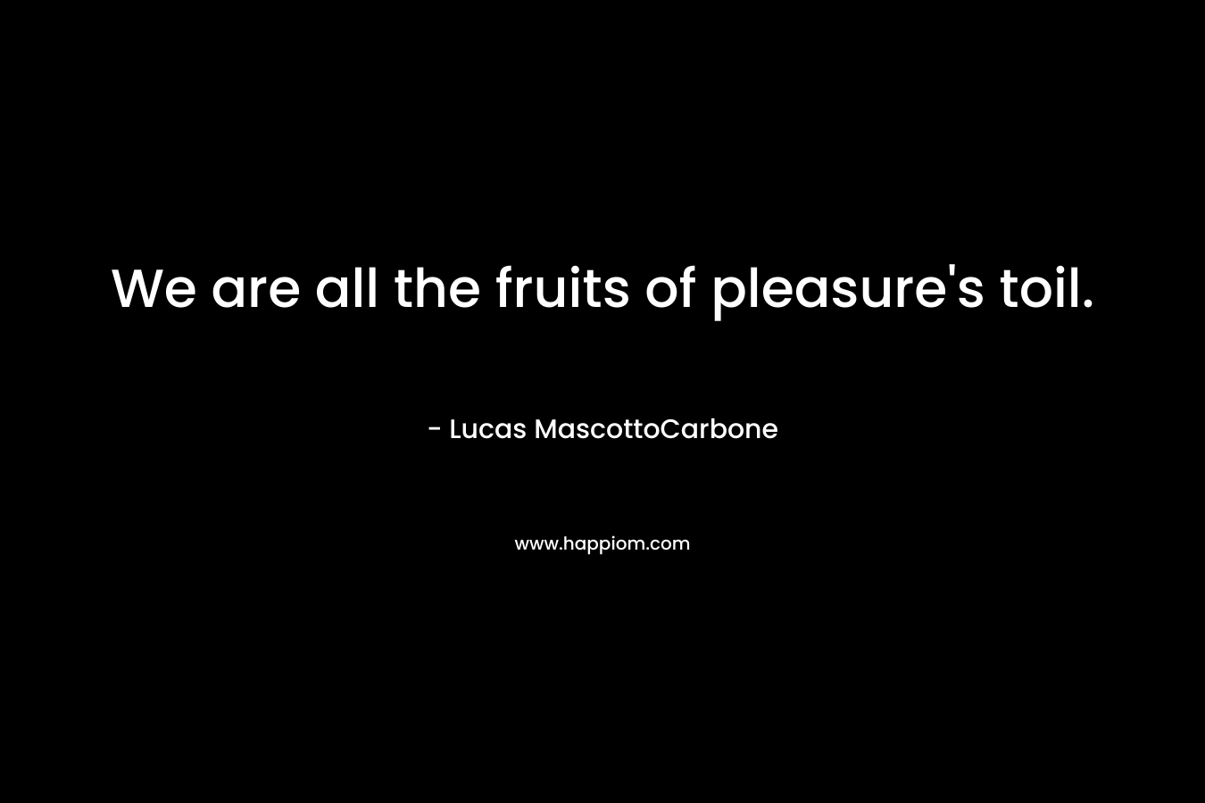 We are all the fruits of pleasure's toil.