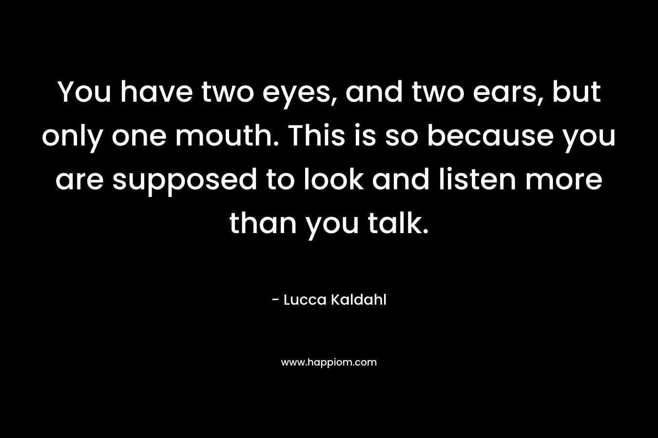 You have two eyes, and two ears, but only one mouth. This is so because you are supposed to look and listen more than you talk. – Lucca Kaldahl