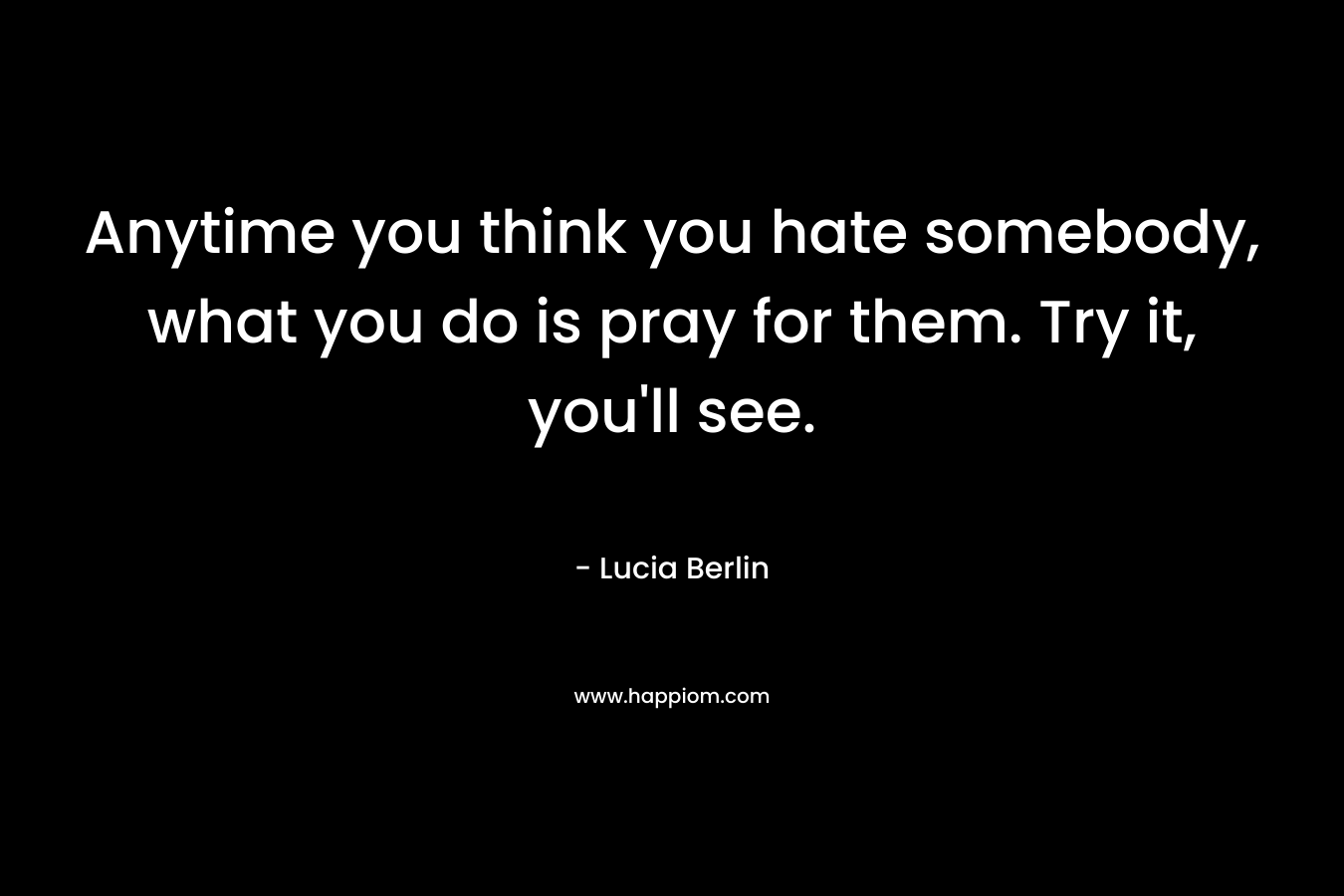 Anytime you think you hate somebody, what you do is pray for them. Try it, you’ll see. – Lucia Berlin