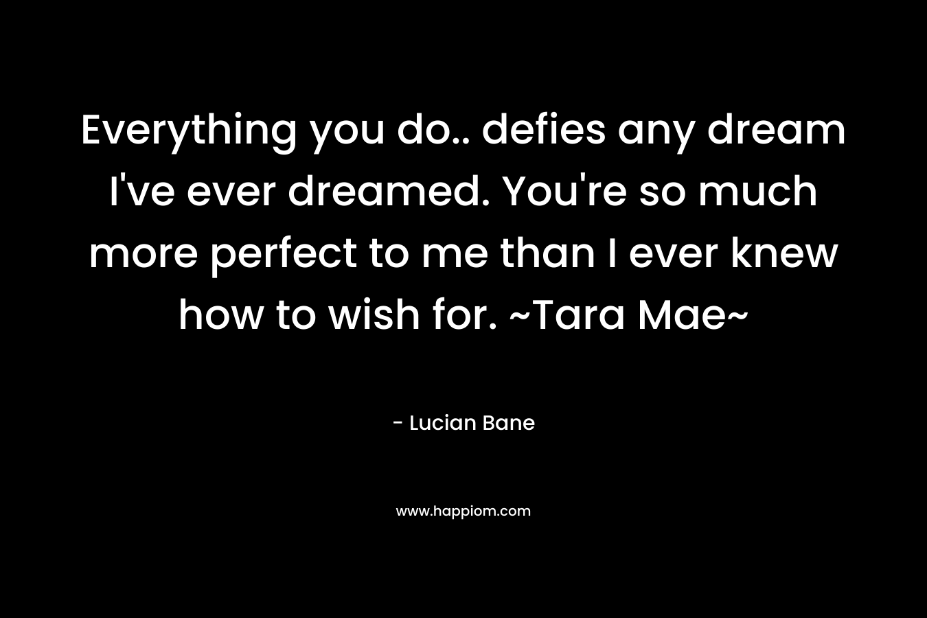 Everything you do.. defies any dream I’ve ever dreamed. You’re so much more perfect to me than I ever knew how to wish for. ~Tara Mae~ – Lucian Bane