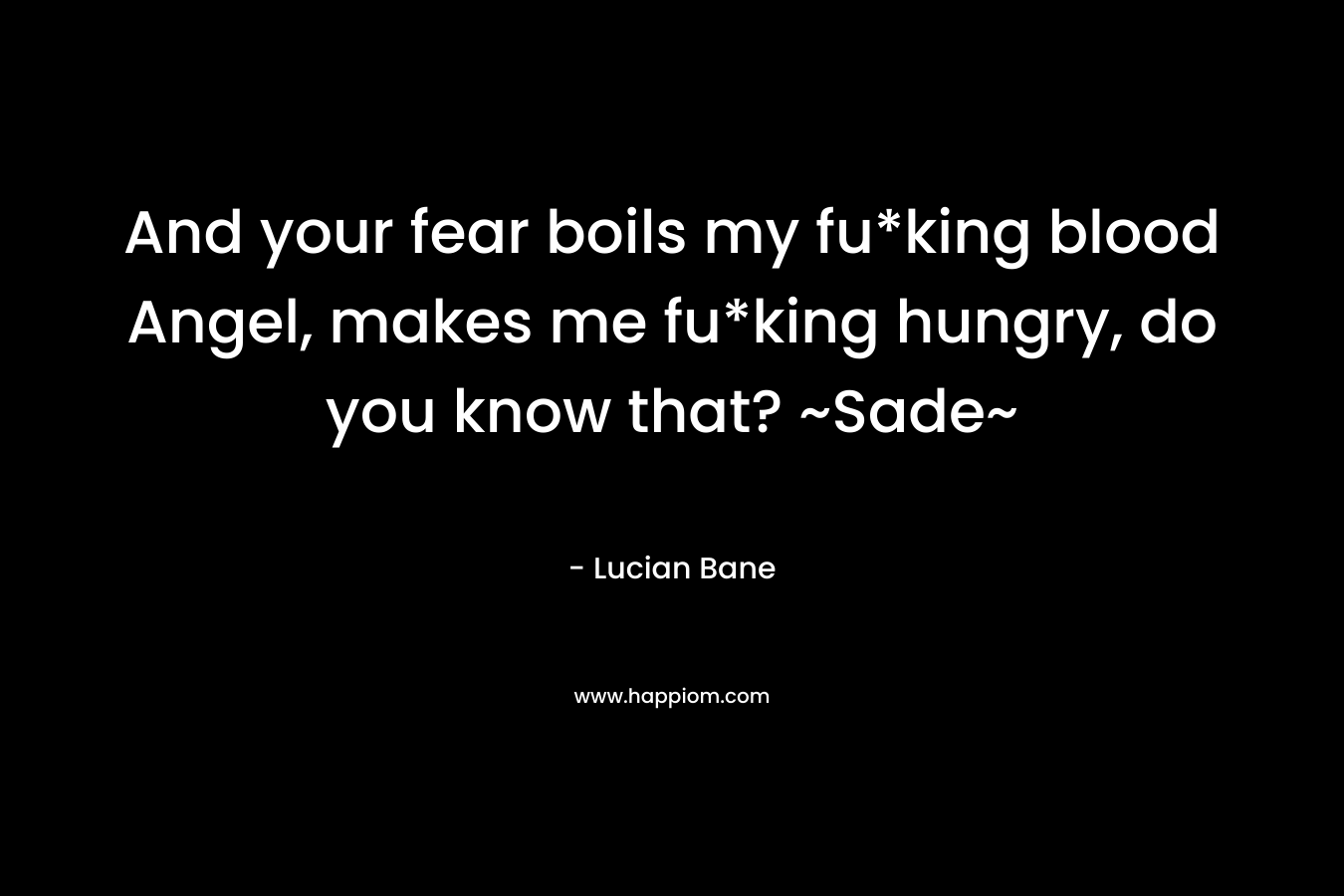 And your fear boils my fu*king blood Angel, makes me fu*king hungry, do you know that? ~Sade~ – Lucian Bane