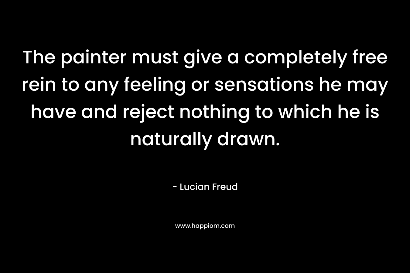The painter must give a completely free rein to any feeling or sensations he may have and reject nothing to which he is naturally drawn. – Lucian Freud