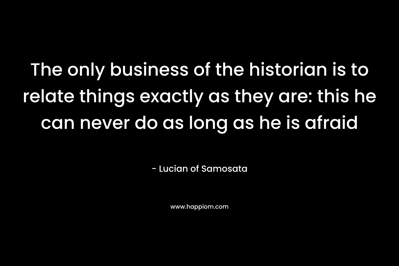 The only business of the historian is to relate things exactly as they are: this he can never do as long as he is afraid