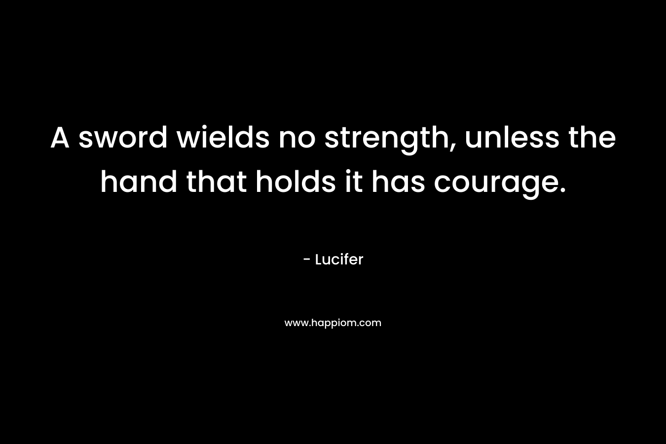 A sword wields no strength, unless the hand that holds it has courage.