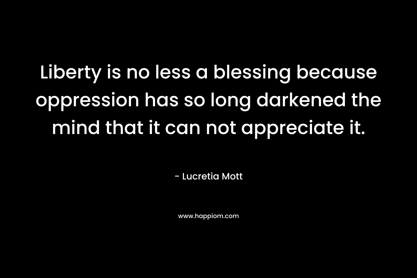 Liberty is no less a blessing because oppression has so long darkened the mind that it can not appreciate it. – Lucretia Mott