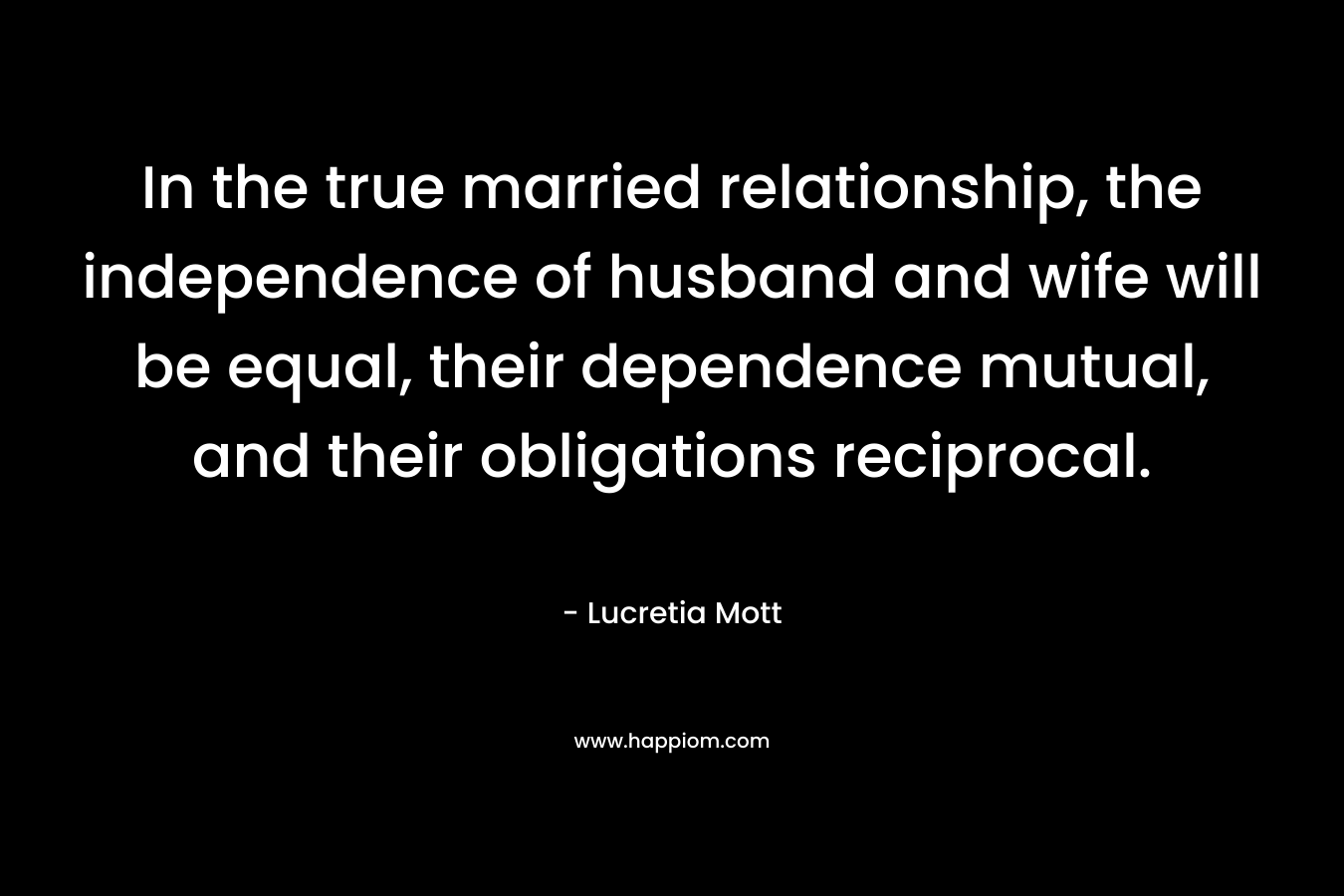 In the true married relationship, the independence of husband and wife will be equal, their dependence mutual, and their obligations reciprocal. – Lucretia Mott