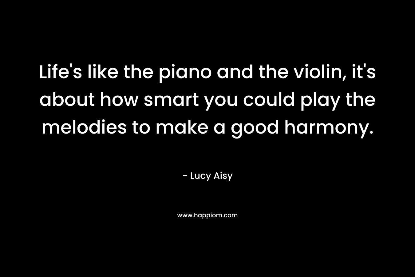 Life’s like the piano and the violin, it’s about how smart you could play the melodies to make a good harmony. – Lucy Aisy