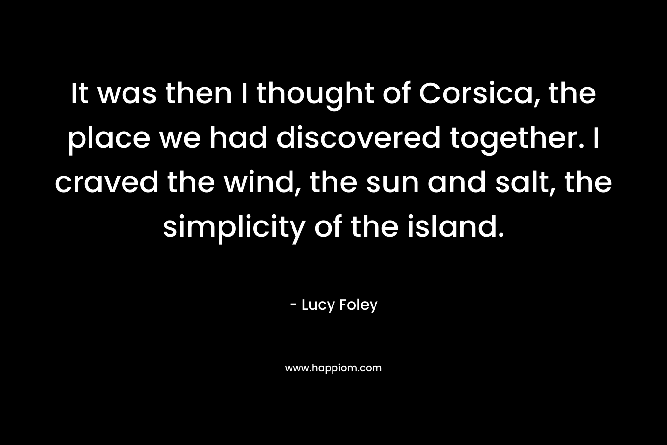 It was then I thought of Corsica, the place we had discovered together. I craved the wind, the sun and salt, the simplicity of the island. – Lucy Foley
