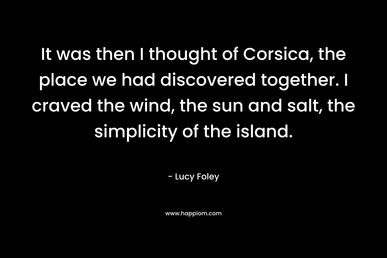 It was then I thought of Corsica, the place we had discovered together. I craved the wind, the sun and salt, the simplicity of the island.