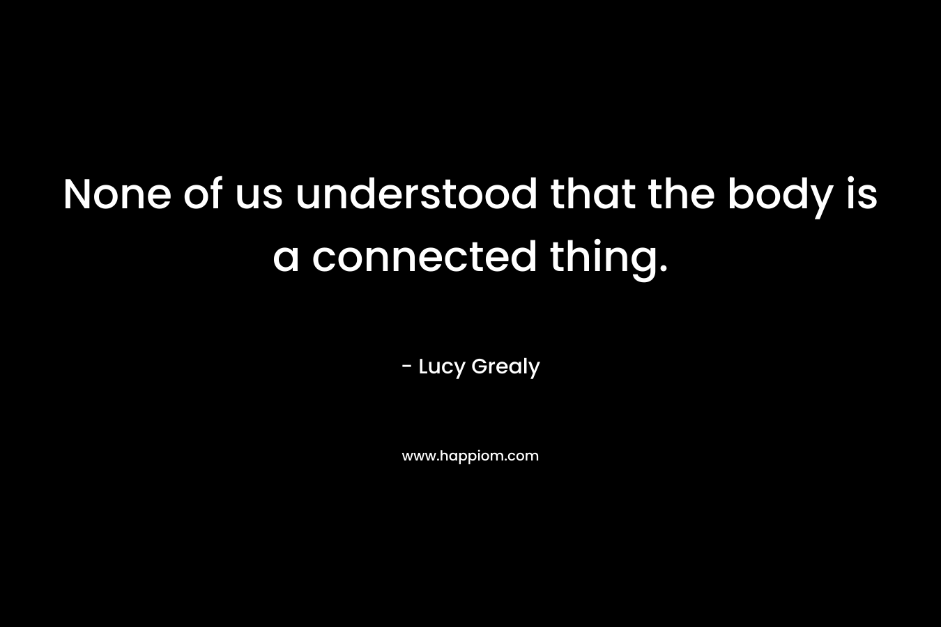 None of us understood that the body is a connected thing. – Lucy Grealy