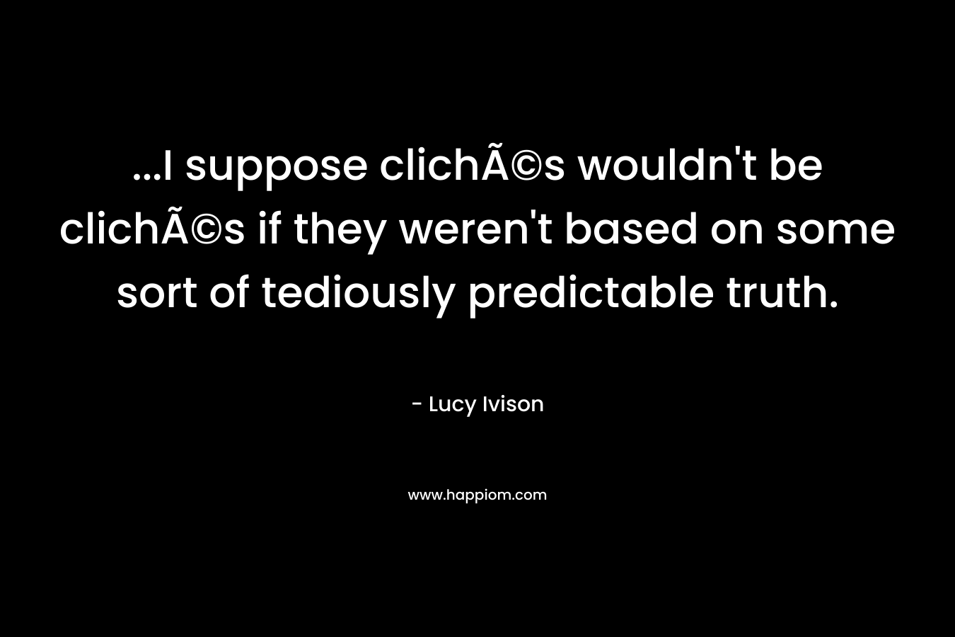 …I suppose clichÃ©s wouldn’t be clichÃ©s if they weren’t based on some sort of tediously predictable truth. – Lucy Ivison