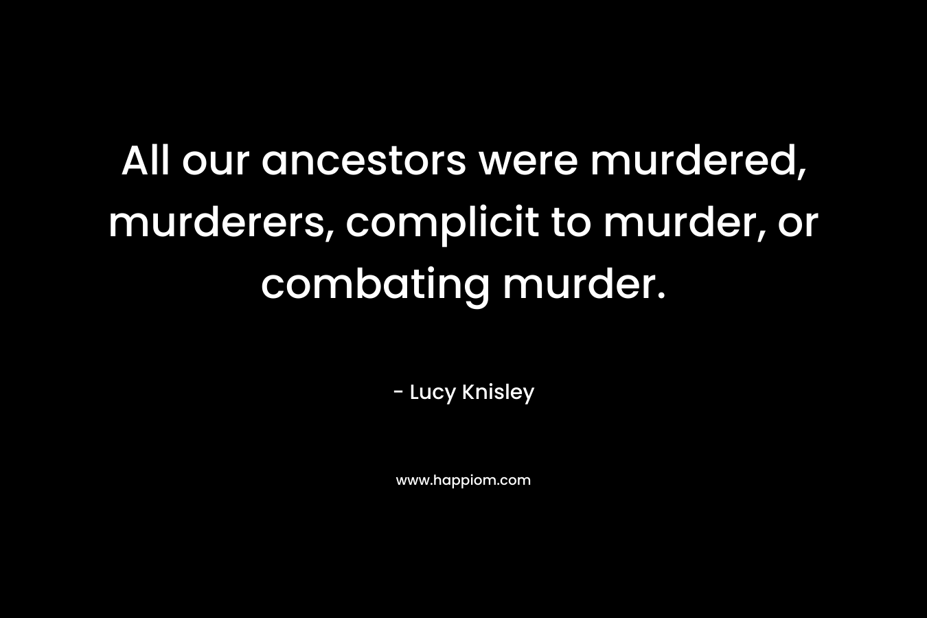 All our ancestors were murdered, murderers, complicit to murder, or combating murder.