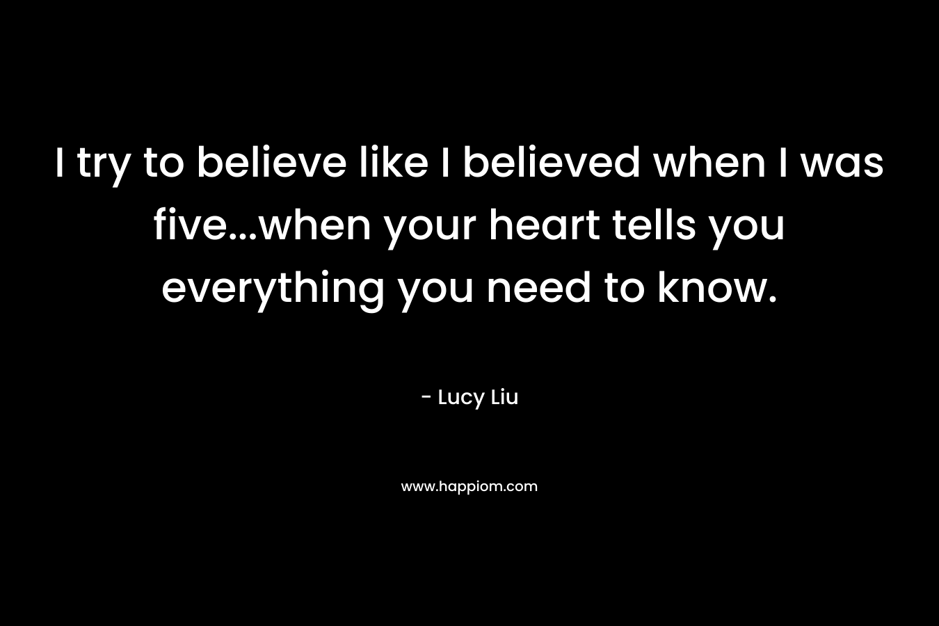 I try to believe like I believed when I was five...when your heart tells you everything you need to know.