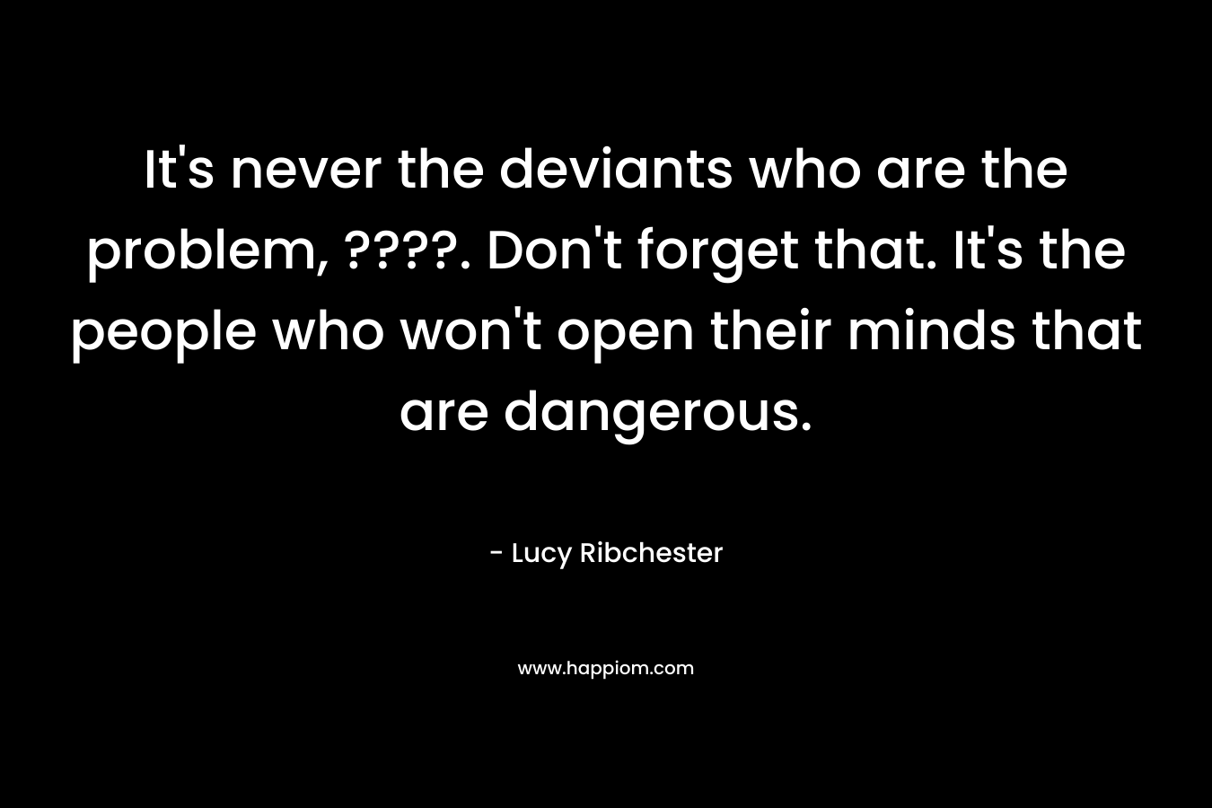 It's never the deviants who are the problem, ????. Don't forget that. It's the people who won't open their minds that are dangerous.