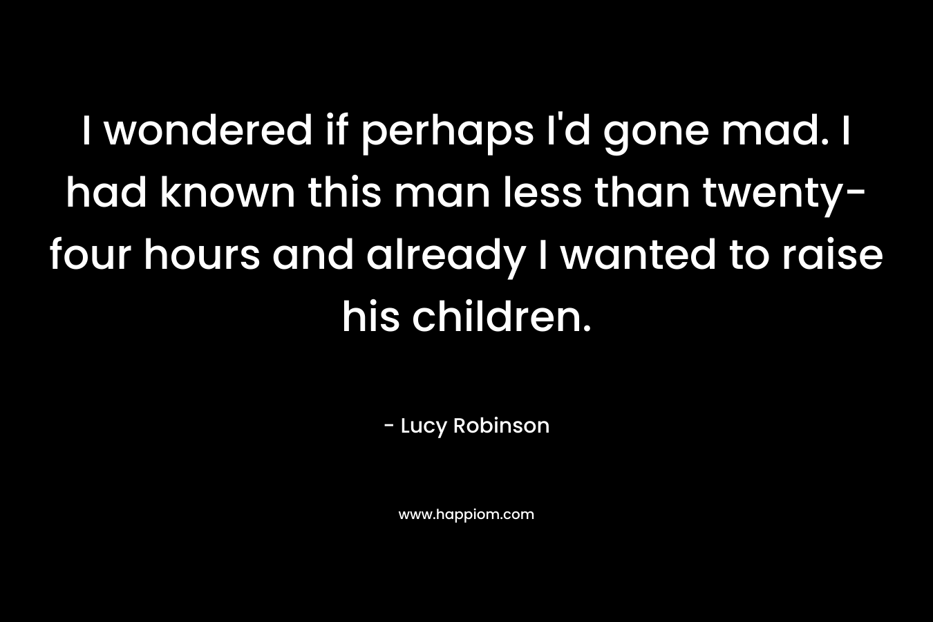 I wondered if perhaps I’d gone mad. I had known this man less than twenty-four hours and already I wanted to raise his children. – Lucy Robinson