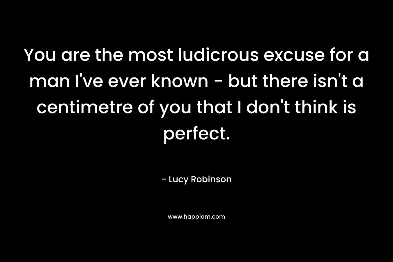 You are the most ludicrous excuse for a man I’ve ever known – but there isn’t a centimetre of you that I don’t think is perfect. – Lucy Robinson