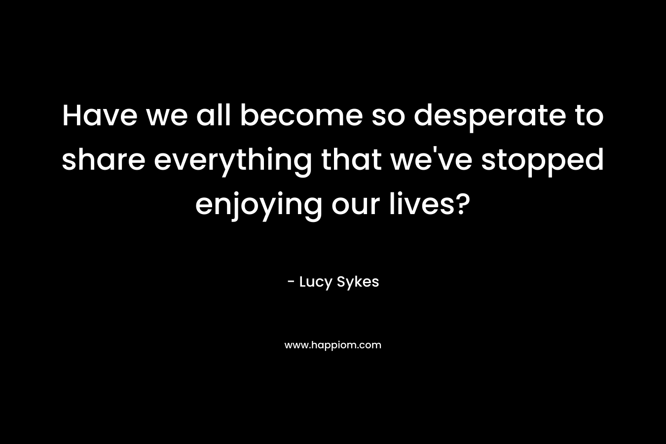 Have we all become so desperate to share everything that we’ve stopped enjoying our lives? – Lucy Sykes