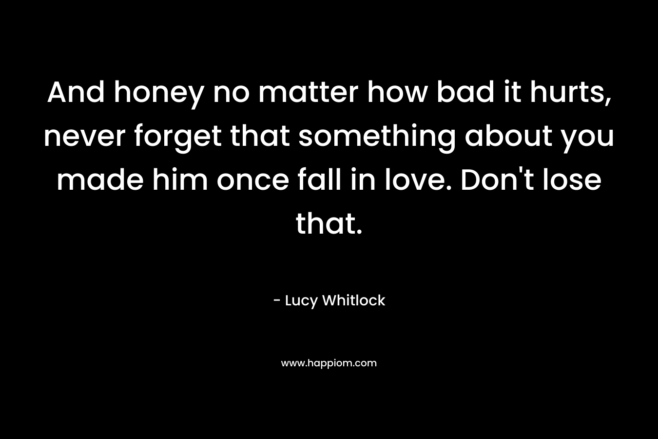 And honey no matter how bad it hurts, never forget that something about you made him once fall in love. Don't lose that.
