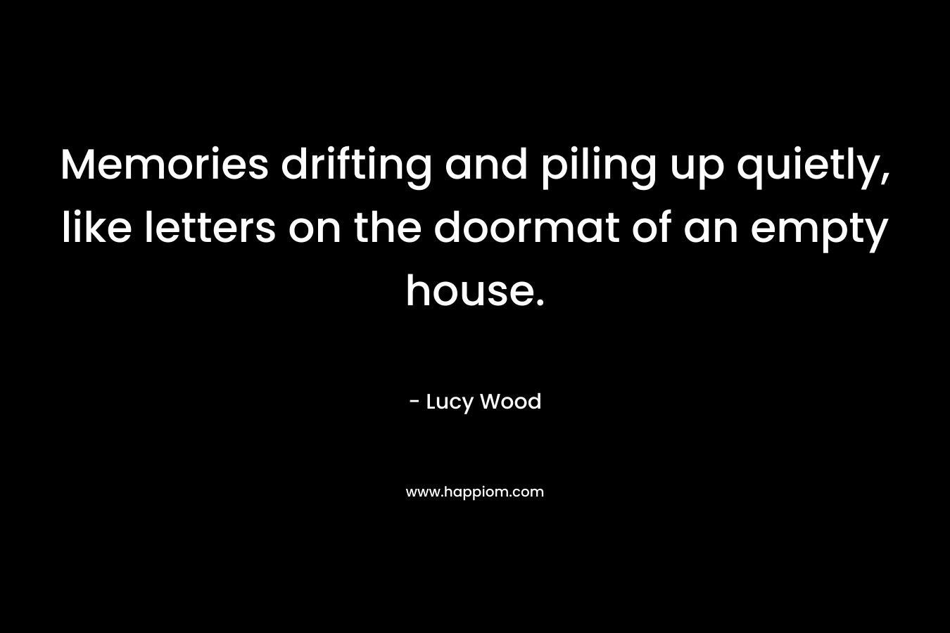 Memories drifting and piling up quietly, like letters on the doormat of an empty house. – Lucy Wood